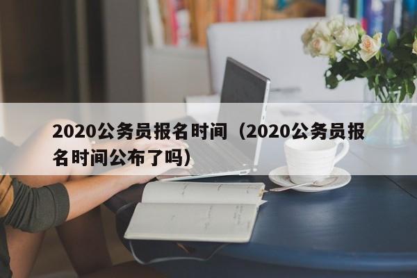 2020公务员报名时间（2020公务员报名时间公布了吗）