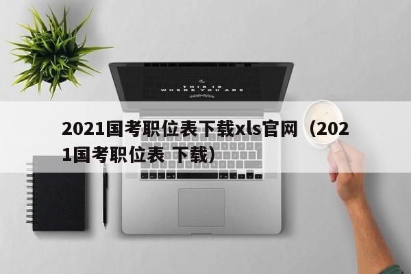 2021国考职位表下载xls官网（2021国考职位表 下载）