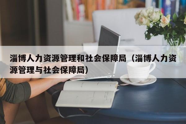 淄博人力资源管理和社会保障局（淄博人力资源管理与社会保障局）