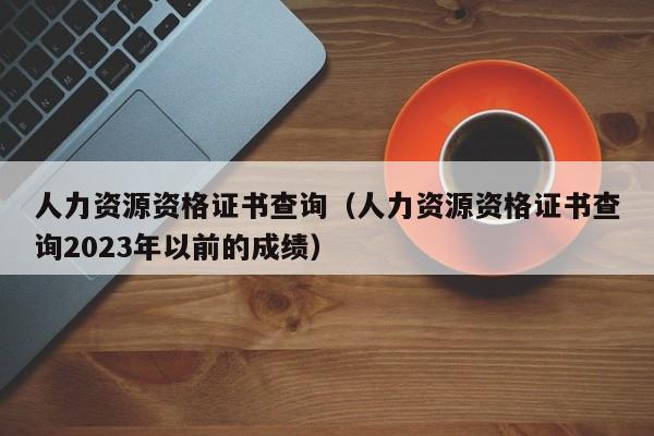 人力资源资格证书查询（人力资源资格证书查询2023年以前的成绩）