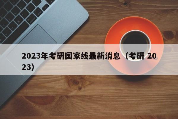 2023年考研国家线最新消息（考研 2023）