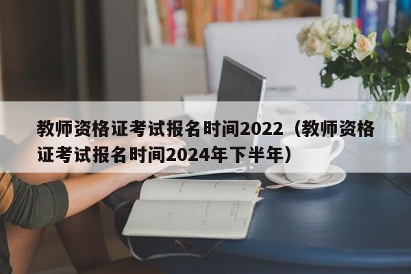 教师资格证考试报名时间2022（教师资格证考试报名时间2024年下半年）