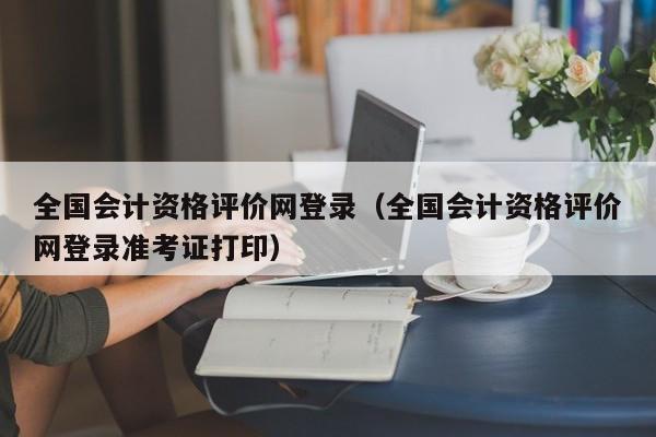 全国会计资格评价网登录（全国会计资格评价网登录准考证打印）