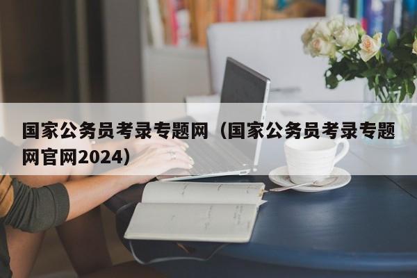 国家公务员考录专题网（国家公务员考录专题网官网2024）