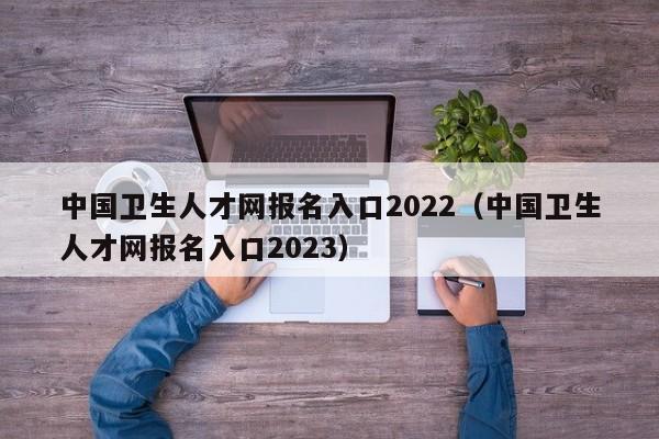 中国卫生人才网报名入口2022（中国卫生人才网报名入口2023）