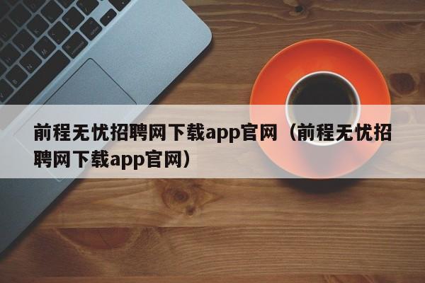 前程无忧招聘网下载app官网（前程无忧招聘网下载app官网）