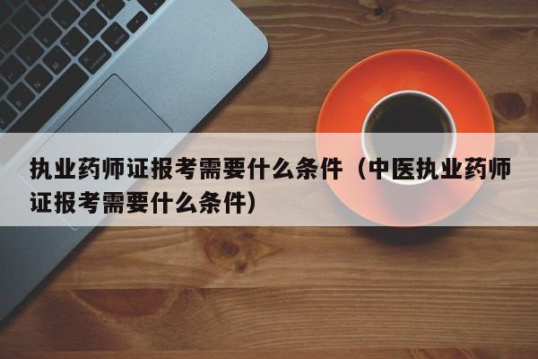 执业药师证报考需要什么条件（中医执业药师证报考需要什么条件）