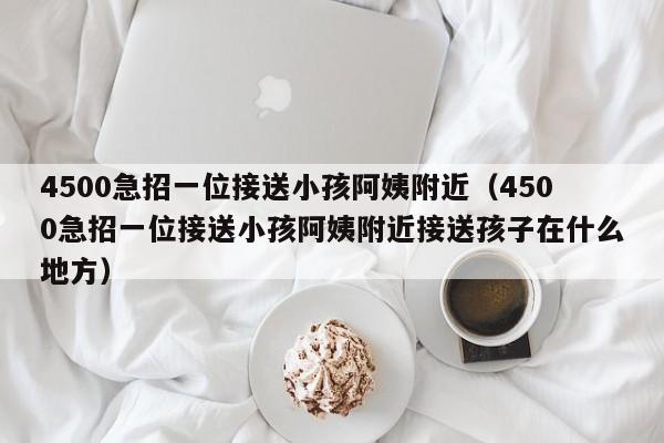 4500急招一位接送小孩阿姨附近（4500急招一位接送小孩阿姨附近接送孩子在什么地方）