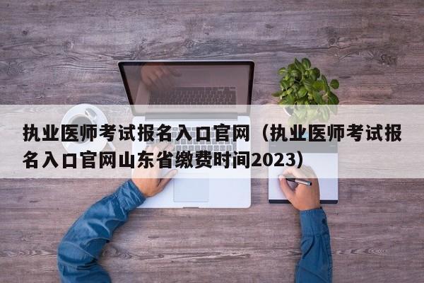 执业医师考试报名入口官网（执业医师考试报名入口官网山东省缴费时间2023）