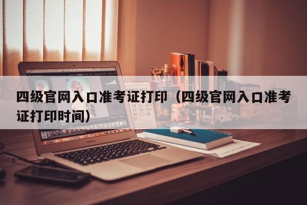 四级官网入口准考证打印（四级官网入口准考证打印时间）