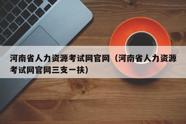 河南省人力资源考试网官网（河南省人力资源考试网官网三支一扶）