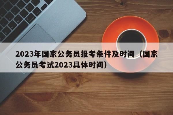 2023年国家公务员报考条件及时间（国家公务员考试2023具体时间）