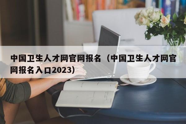 中国卫生人才网官网报名（中国卫生人才网官网报名入口2023）