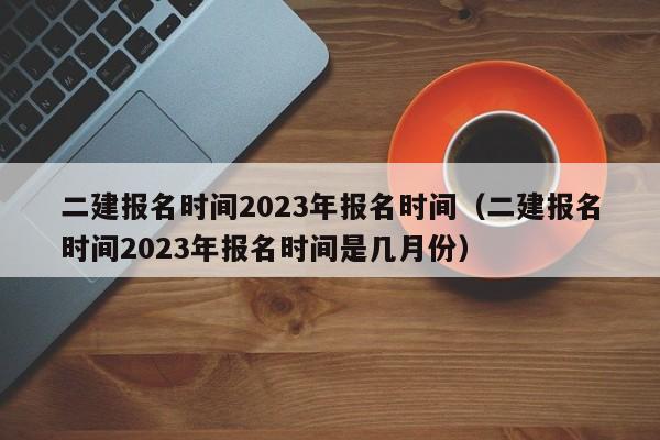 二建报名时间2023年报名时间（二建报名时间2023年报名时间是几月份）