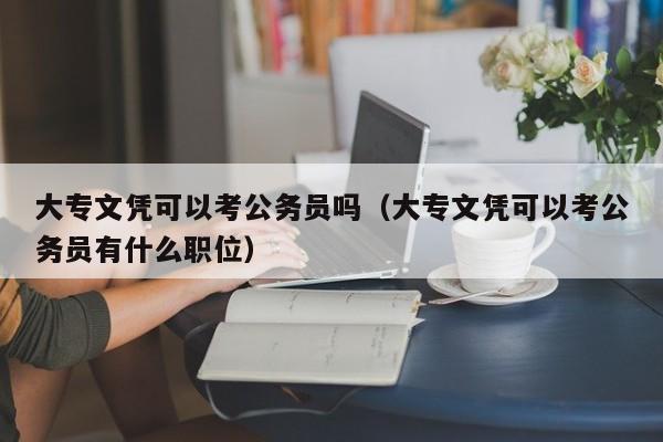 大专文凭可以考公务员吗（大专文凭可以考公务员有什么职位）