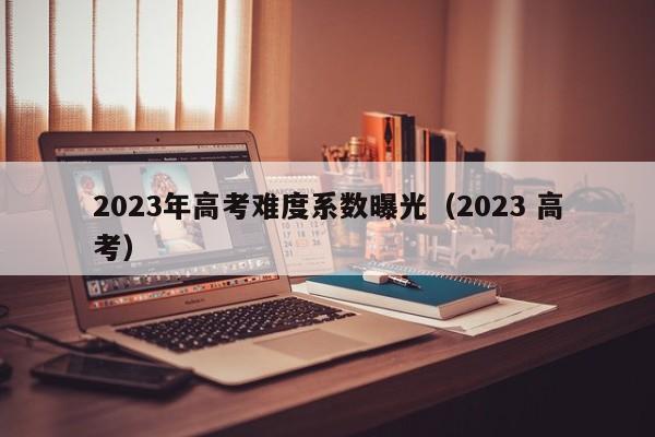 2023年高考难度系数曝光（2023 高考）