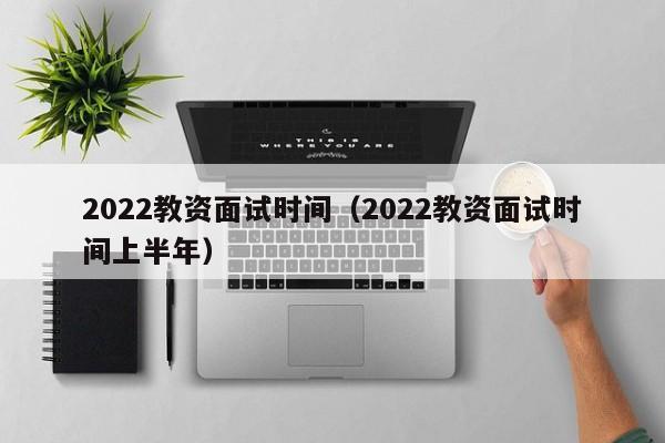 2022教资面试时间（2022教资面试时间上半年）