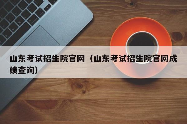 山东考试招生院官网（山东考试招生院官网成绩查询）