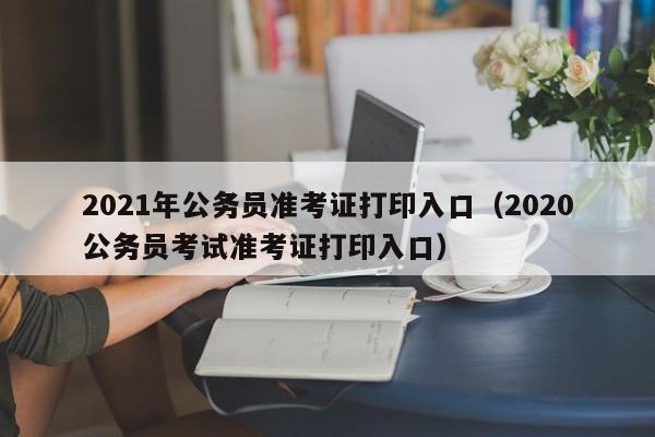 2021年公务员准考证打印入口（2020公务员考试准考证打印入口）