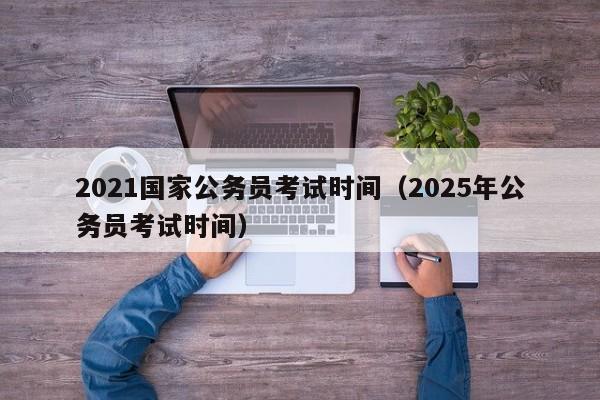 2021国家公务员考试时间（2025年公务员考试时间）