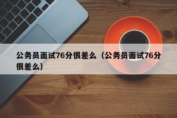 公务员面试76分很差么（公务员面试76分很差么）