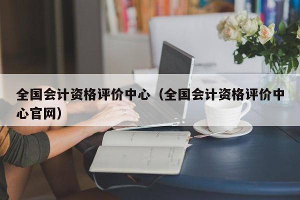 全国会计资格评价中心（全国会计资格评价中心官网）