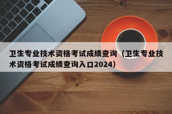 卫生专业技术资格考试成绩查询（卫生专业技术资格考试成绩查询入口2024）