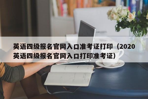 英语四级报名官网入口准考证打印（2020英语四级报名官网入口打印准考证）