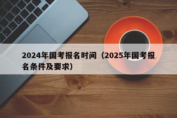 2024年国考报名时间（2025年国考报名条件及要求）