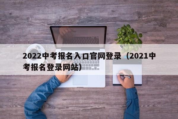 2022中考报名入口官网登录（2021中考报名登录网站）