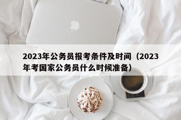 2023年公务员报考条件及时间（2023年考国家公务员什么时候准备）