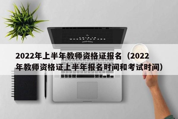 2022年上半年教师资格证报名（2022年教师资格证上半年报名时间和考试时间）