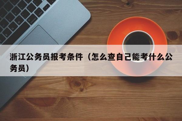 浙江公务员报考条件（怎么查自己能考什么公务员）