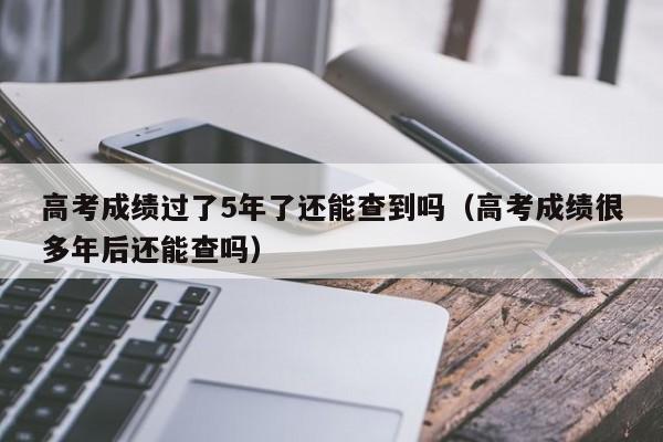 高考成绩过了5年了还能查到吗（高考成绩很多年后还能查吗）