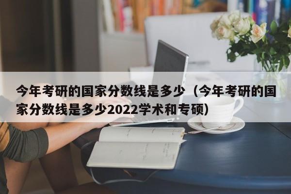 今年考研的国家分数线是多少（今年考研的国家分数线是多少2022学术和专硕）