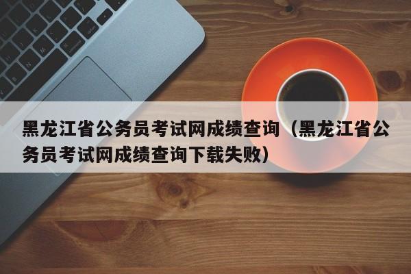 黑龙江省公务员考试网成绩查询（黑龙江省公务员考试网成绩查询下载失败）