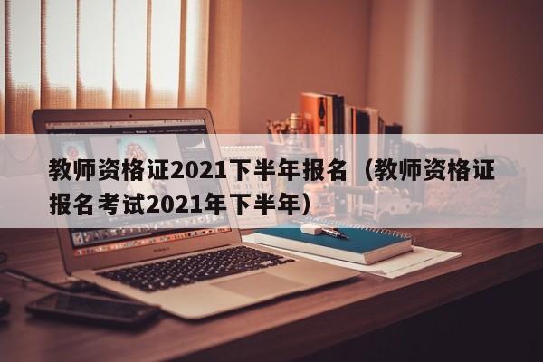 教师资格证2021下半年报名（教师资格证报名考试2021年下半年）