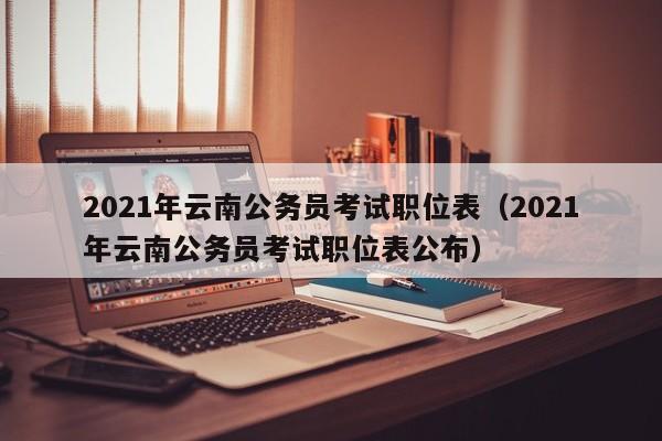 2021年云南公务员考试职位表（2021年云南公务员考试职位表公布）