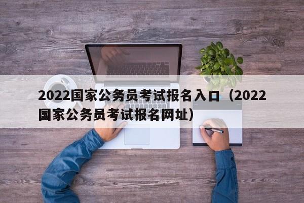 2022国家公务员考试报名入口（2022国家公务员考试报名网址）