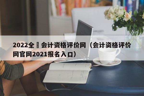 2022全囯会计资格评价网（会计资格评价网官网2021报名入口）