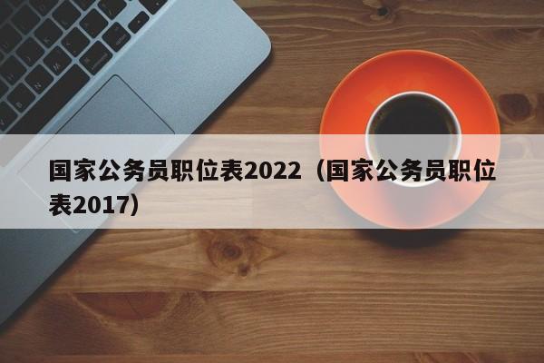 国家公务员职位表2022（国家公务员职位表2017）