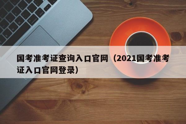 国考准考证查询入口官网（2021国考准考证入口官网登录）