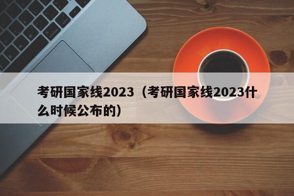 考研国家线2023（考研国家线2023什么时候公布的）