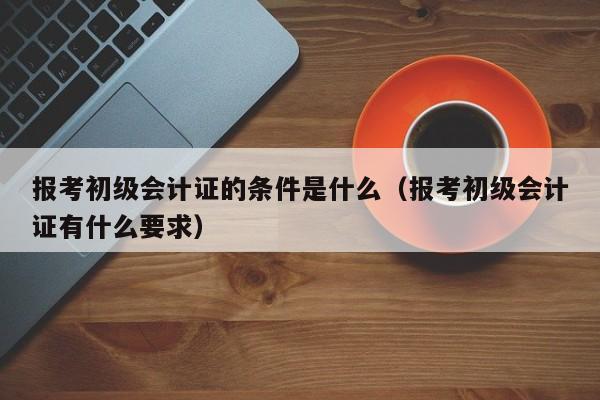 报考初级会计证的条件是什么（报考初级会计证有什么要求）