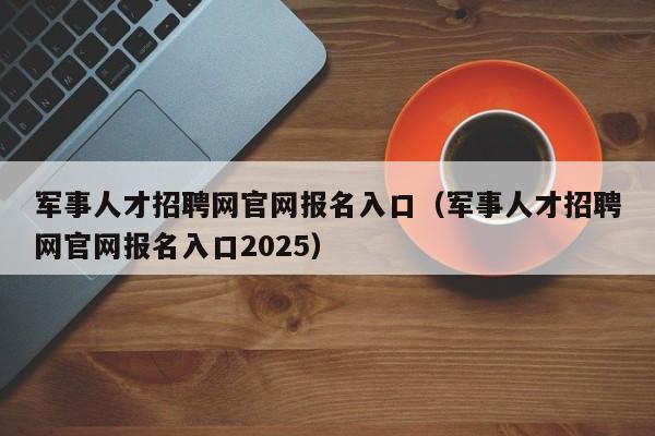 军事人才招聘网官网报名入口（军事人才招聘网官网报名入口2025）