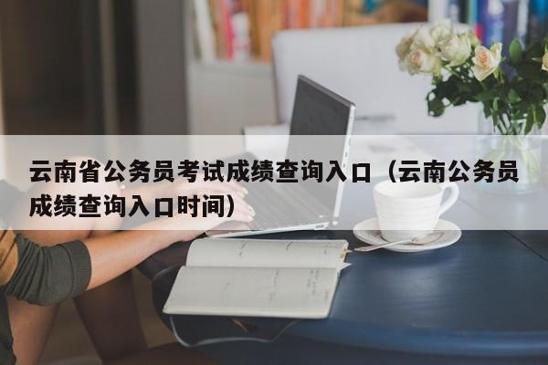 云南省公务员考试成绩查询入口（云南公务员成绩查询入口时间）