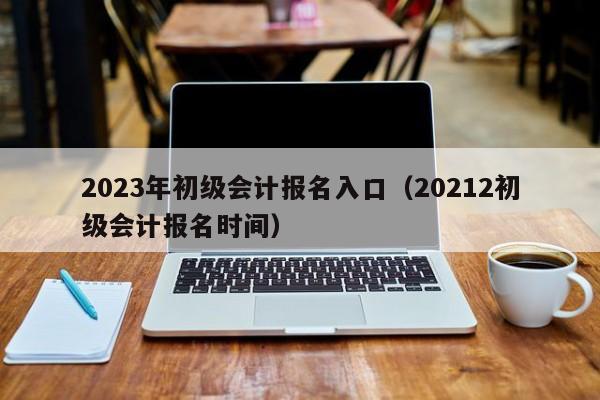 2023年初级会计报名入口（20212初级会计报名时间）