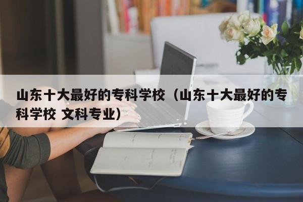 山东十大最好的专科学校（山东十大最好的专科学校 文科专业）