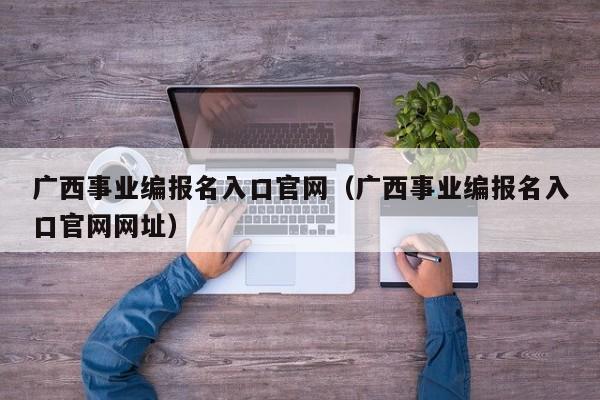 广西事业编报名入口官网（广西事业编报名入口官网网址）