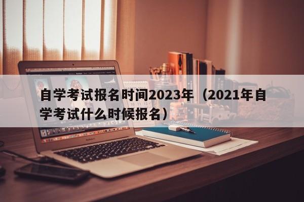 自学考试报名时间2023年（2021年自学考试什么时候报名）